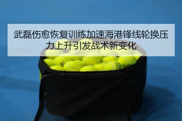 武磊伤愈恢复训练加速海港锋线轮换压力上升引发战术新变化